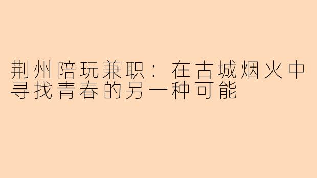 荆州陪玩兼职：在古城烟火中寻找青春的另一种可能