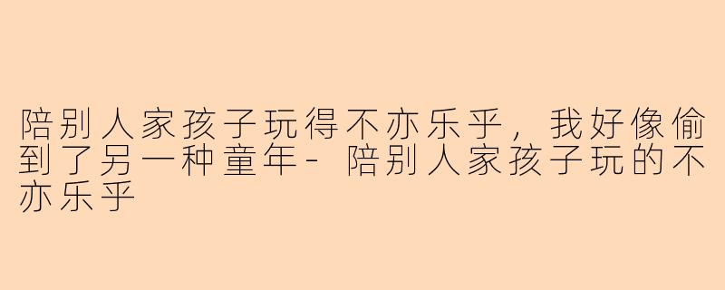陪别人家孩子玩得不亦乐乎，我好像偷到了另一种童年