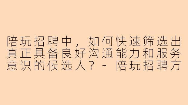 陪玩招聘中，如何快速筛选出真正具备良好沟通能力和服务意识的候选人？