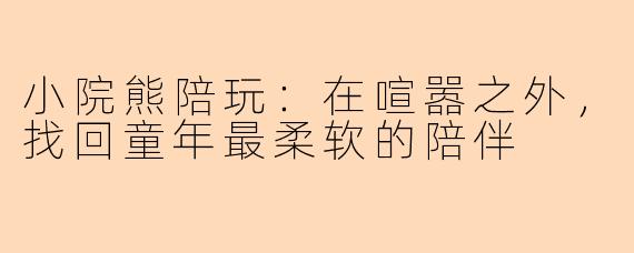 小院熊陪玩：在喧嚣之外，找回童年最柔软的陪伴