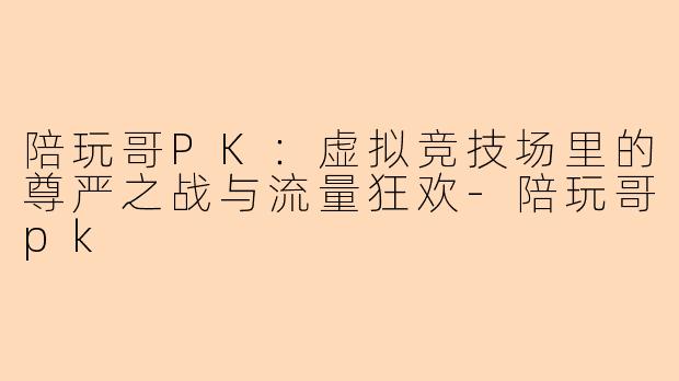 陪玩哥PK：虚拟竞技场里的尊严之战与流量狂欢
