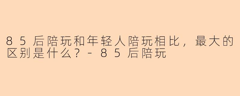 85后陪玩和年轻人陪玩相比，最大的区别是什么？