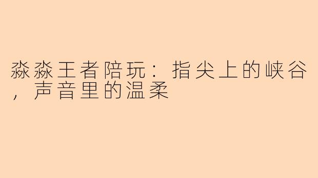 淼淼王者陪玩：指尖上的峡谷，声音里的温柔