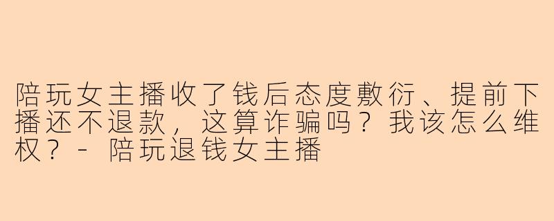 陪玩女主播收了钱后态度敷衍、提前下播还不退款，这算诈骗吗？我该怎么维权？