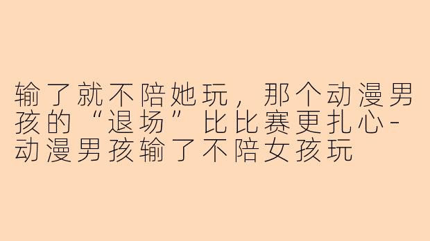 输了就不陪她玩，那个动漫男孩的“退场”比比赛更扎心