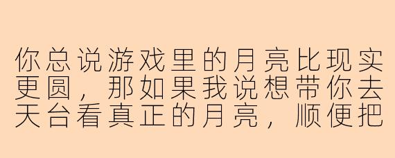 你总说游戏里的月亮比现实更圆，那如果我说想带你去天台看真正的月亮，顺便把这段双排的日子变成双人份的永远，你会不会觉得我是在泉水里泡久了，脑子进了水？