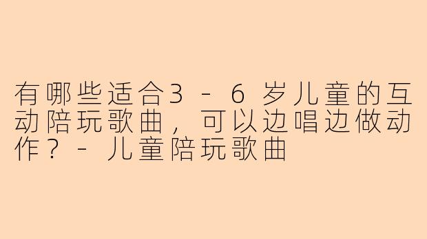 有哪些适合3-6岁儿童的互动陪玩歌曲，可以边唱边做动作？