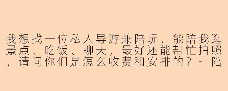 我想找一位私人导游兼陪玩，能陪我逛景点、吃饭、聊天，最好还能帮忙拍照，请问你们是怎么收费和安排的？