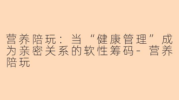 营养陪玩：当“健康管理”成为亲密关系的软性筹码