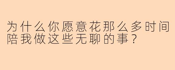 为什么你愿意花那么多时间陪我做这些无聊的事？