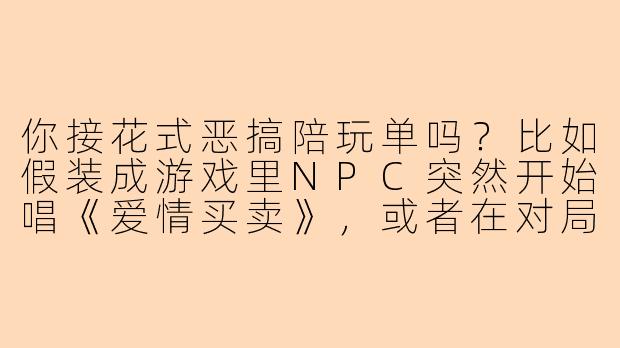 你接花式恶搞陪玩单吗？比如假装成游戏里NPC突然开始唱《爱情买卖》，或者在对局里用方言给对手报天气，再或者边打BOSS边用快板说《西游记》？