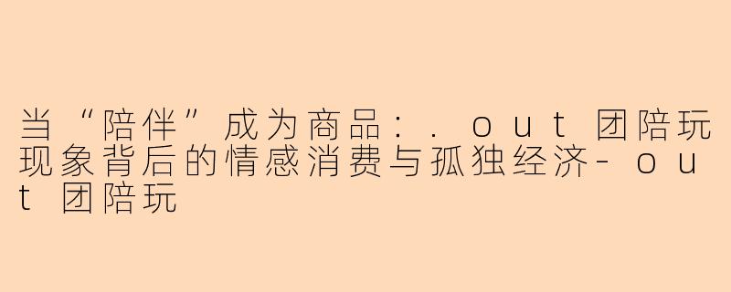 当“陪伴”成为商品：.out团陪玩现象背后的情感消费与孤独经济