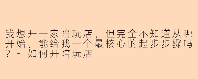 我想开一家陪玩店，但完全不知道从哪开始，能给我一个最核心的起步步骤吗？
