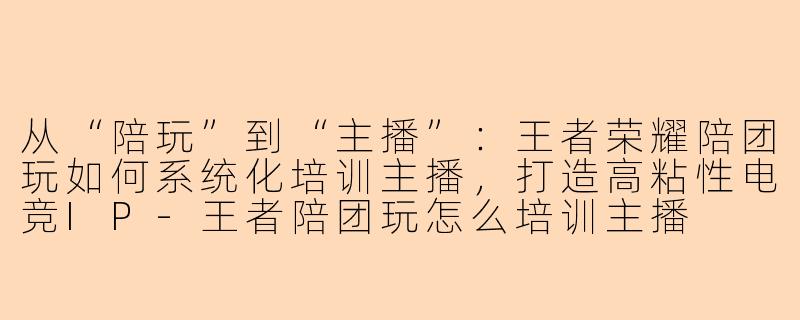 从“陪玩”到“主播”：王者荣耀陪团玩如何系统化培训主播，打造高粘性电竞IP