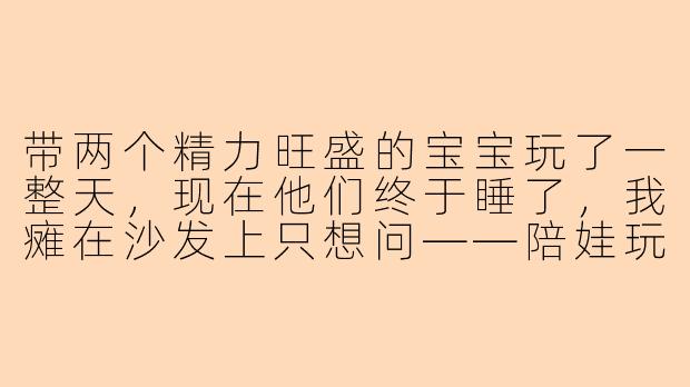 带两个精力旺盛的宝宝玩了一整天，现在他们终于睡了，我瘫在沙发上只想问——陪娃玩到底是我在放电还是他们在给我充电啊？