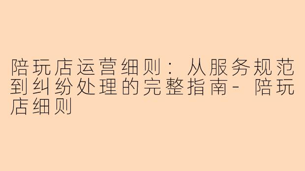 陪玩店运营细则：从服务规范到纠纷处理的完整指南