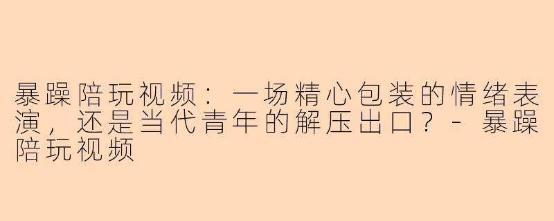 暴躁陪玩视频：一场精心包装的情绪表演，还是当代青年的解压出口？