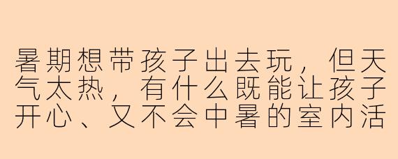 暑期想带孩子出去玩，但天气太热，有什么既能让孩子开心、又不会中暑的室内活动推荐吗？