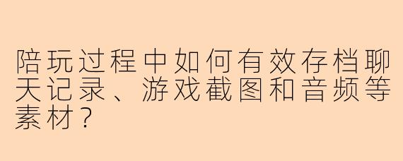 陪玩过程中如何有效存档聊天记录、游戏截图和音频等素材？