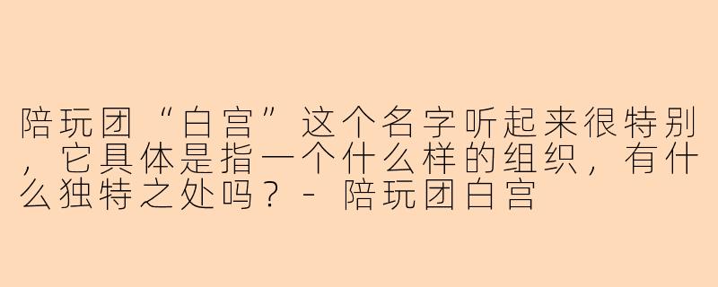 陪玩团“白宫”这个名字听起来很特别，它具体是指一个什么样的组织，有什么独特之处吗？