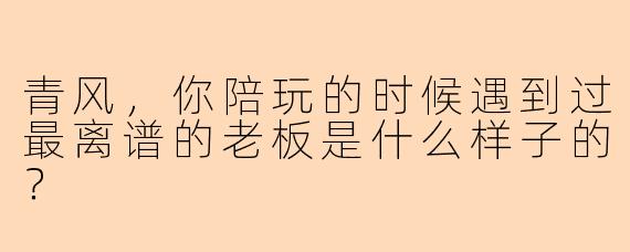 青风，你陪玩的时候遇到过最离谱的老板是什么样子的？