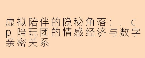 虚拟陪伴的隐秘角落：.cp陪玩团的情感经济与数字亲密关系