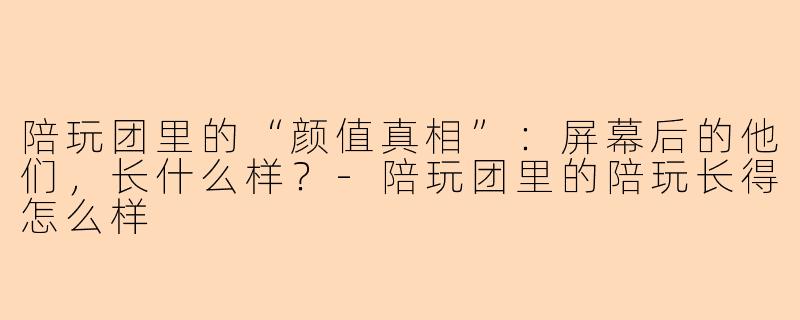 陪玩团里的“颜值真相”：屏幕后的他们，长什么样？