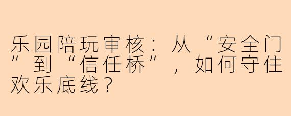 乐园陪玩审核：从“安全门”到“信任桥”，如何守住欢乐底线？