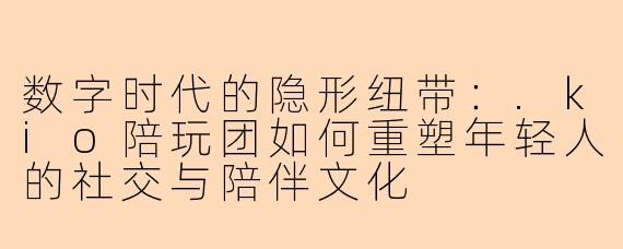 数字时代的隐形纽带：.kio陪玩团如何重塑年轻人的社交与陪伴文化