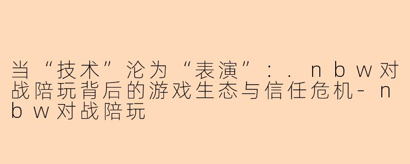 当“技术”沦为“表演”：.nbw对战陪玩背后的游戏生态与信任危机