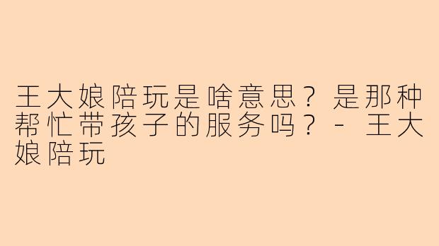 王大娘陪玩是啥意思？是那种帮忙带孩子的服务吗？