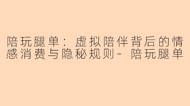 陪玩腿单：虚拟陪伴背后的情感消费与隐秘规则