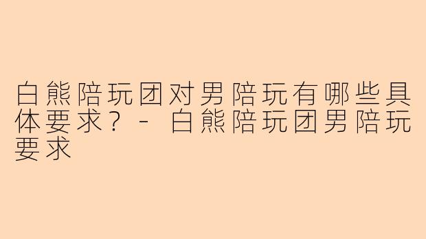 白熊陪玩团对男陪玩有哪些具体要求？