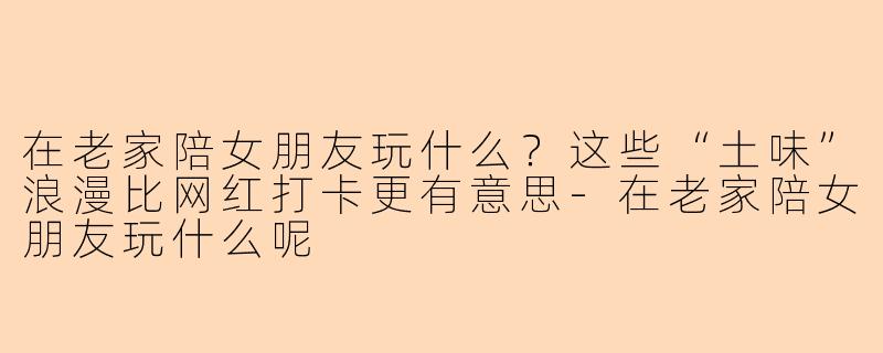 在老家陪女朋友玩什么？这些“土味”浪漫比网红打卡更有意思