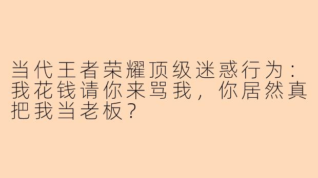 当代王者荣耀顶级迷惑行为：我花钱请你来骂我，你居然真把我当老板？