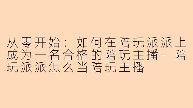 从零开始：如何在陪玩派派上成为一名合格的陪玩主播