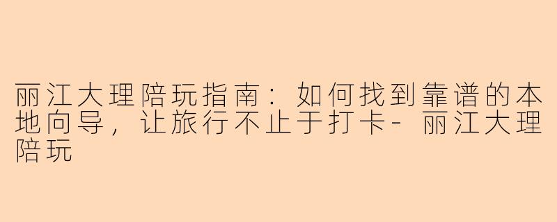 丽江大理陪玩指南：如何找到靠谱的本地向导，让旅行不止于打卡