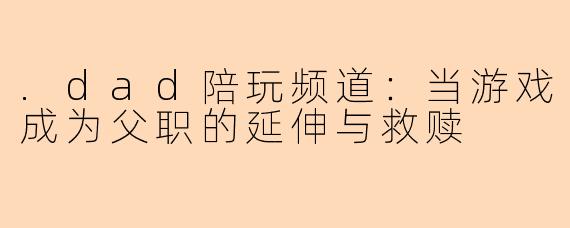 .dad陪玩频道：当游戏成为父职的延伸与救赎