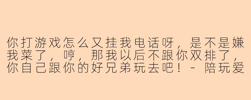 你打游戏怎么又挂我电话呀，是不是嫌我菜了，哼，那我以后不跟你双排了，你自己跟你的好兄弟玩去吧！
