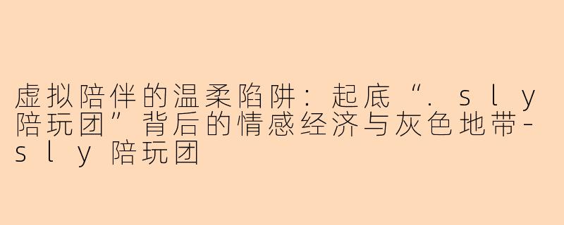 虚拟陪伴的温柔陷阱：起底“.sly陪玩团”背后的情感经济与灰色地带