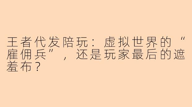 王者代发陪玩：虚拟世界的“雇佣兵”，还是玩家最后的遮羞布？