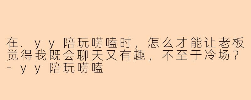在.yy陪玩唠嗑时，怎么才能让老板觉得我既会聊天又有趣，不至于冷场？