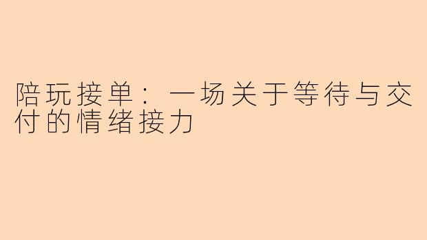 陪玩接单：一场关于等待与交付的情绪接力