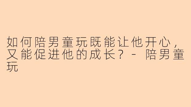 如何陪男童玩既能让他开心，又能促进他的成长？