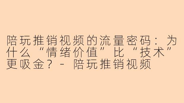 陪玩推销视频的流量密码：为什么“情绪价值”比“技术”更吸金？