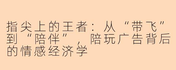 指尖上的王者：从“带飞”到“陪伴”，陪玩广告背后的情感经济学