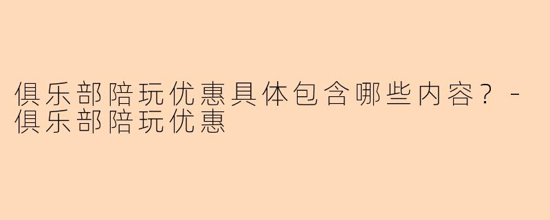 俱乐部陪玩优惠具体包含哪些内容？