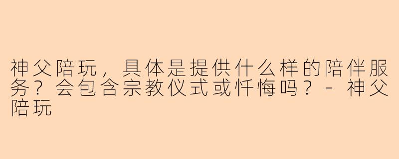 神父陪玩，具体是提供什么样的陪伴服务？会包含宗教仪式或忏悔吗？
