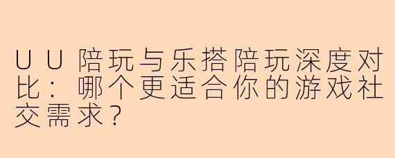 UU陪玩与乐搭陪玩深度对比：哪个更适合你的游戏社交需求？