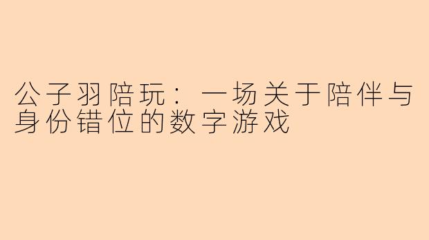 公子羽陪玩：一场关于陪伴与身份错位的数字游戏